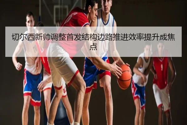 切尔西新帅调整首发结构边路推进效率提升成焦点